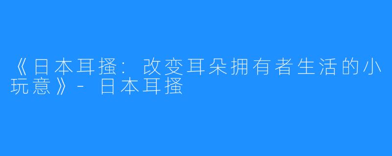 《日本耳搔:改变耳朵拥有者生活的小玩意》-日本耳搔