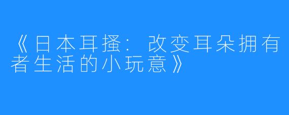 《日本耳搔:改变耳朵拥有者生活的小玩意》