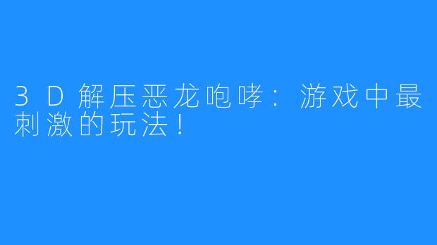 3D解压恶龙咆哮：游戏中最刺激的玩法！