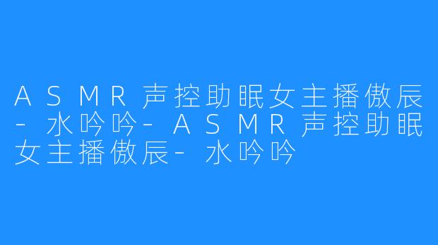 ASMR声控助眠女主播傲辰-水吟吟-ASMR声控助眠女主播傲辰-水吟吟