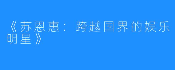 《苏恩惠：跨越国界的娱乐明星》