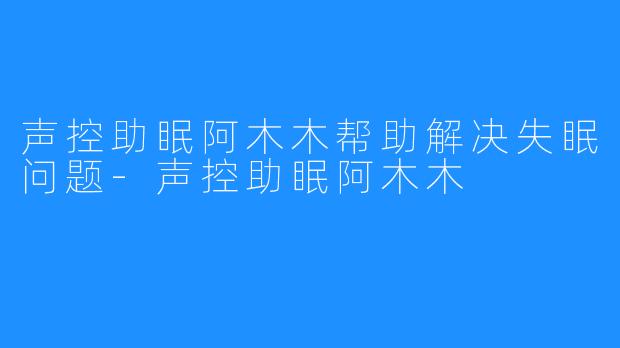 声控助眠阿木木帮助解决失眠问题-声控助眠阿木木