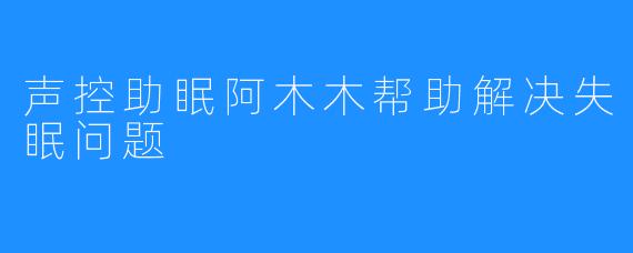 声控助眠阿木木帮助解决失眠问题