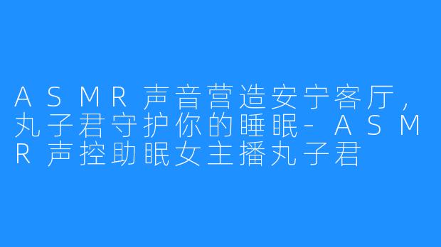 ASMR声音营造安宁客厅，丸子君守护你的睡眠-ASMR声控助眠女主播丸子君