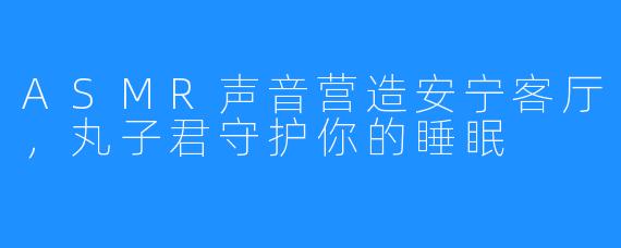 ASMR声音营造安宁客厅，丸子君守护你的睡眠