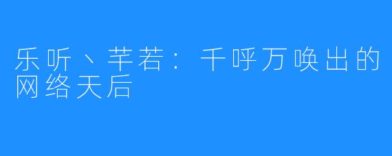 乐听丶芊若:千呼万唤出的网络天后