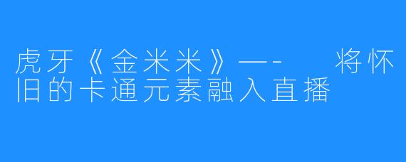 虎牙《金米米》—- 将怀旧的卡通元素融入直播