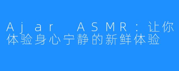 Ajar ASMR：让你体验身心宁静的新鲜体验
