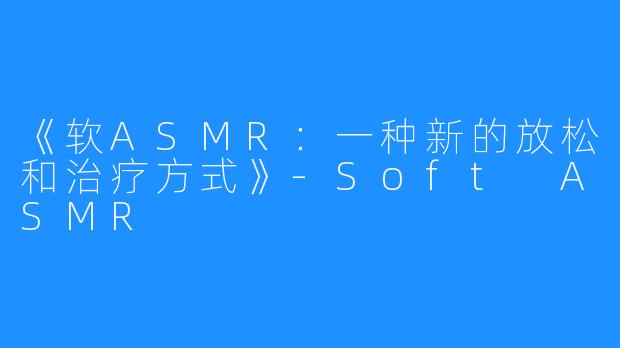 《软ASMR：一种新的放松和治疗方式》-Soft ASMR