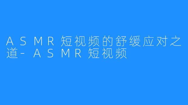 ASMR短视频的舒缓应对之道-ASMR短视频