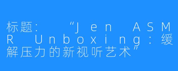 标题: “Jen ASMR Unboxing：缓解压力的新视听艺术”