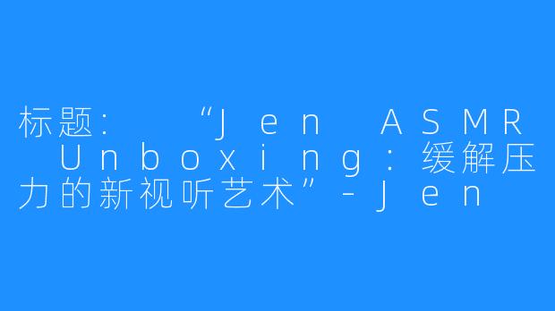 标题: “Jen ASMR Unboxing：缓解压力的新视听艺术”-Jen ASMR Unboxing