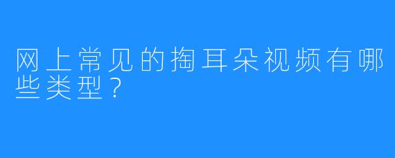 网上常见的掏耳朵视频有哪些类型？