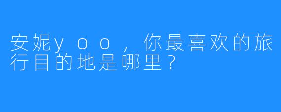 安妮yoo，你最喜欢的旅行目的地是哪里？