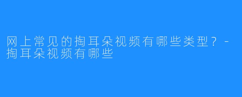 网上常见的掏耳朵视频有哪些类型？-掏耳朵视频有哪些