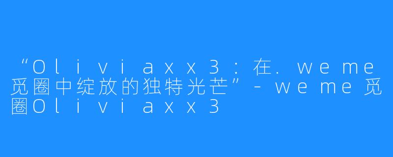 “Oliviaxx3:在.weme觅圈中绽放的独特光芒”-weme觅圈Oliviaxx3