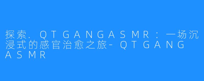 探索.QTGANGASMR:一场沉浸式的感官治愈之旅-QTGANG ASMR
