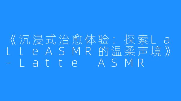 《沉浸式治愈体验:探索LatteASMR的温柔声境》-Latte ASMR