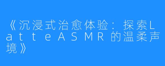 《沉浸式治愈体验:探索LatteASMR的温柔声境》