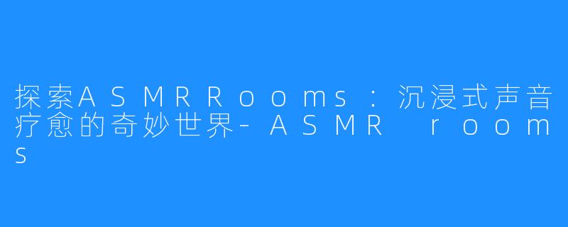 探索ASMRRooms:沉浸式声音疗愈的奇妙世界-ASMR rooms