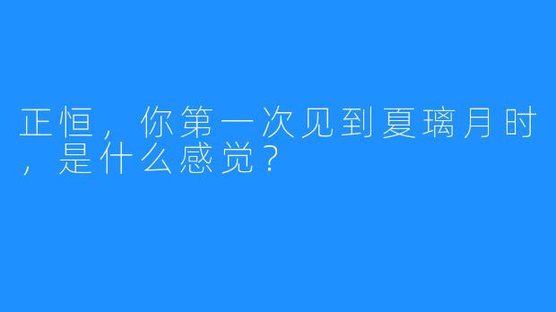正恒，你第一次见到夏璃月时，是什么感觉？