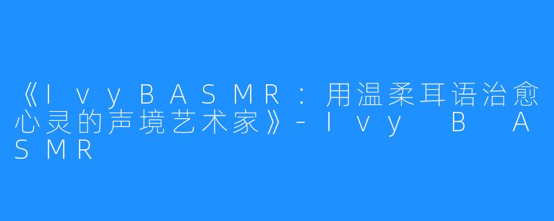 《IvyBASMR：用温柔耳语治愈心灵的声境艺术家》-Ivy B ASMR