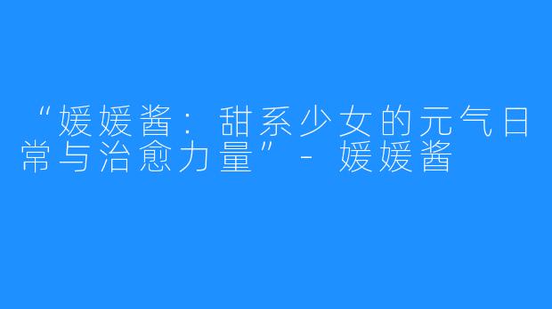 “媛媛酱：甜系少女的元气日常与治愈力量”-媛媛酱