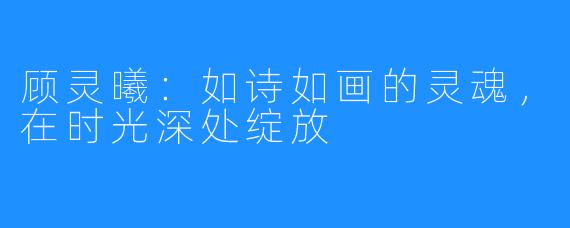顾灵曦：如诗如画的灵魂，在时光深处绽放