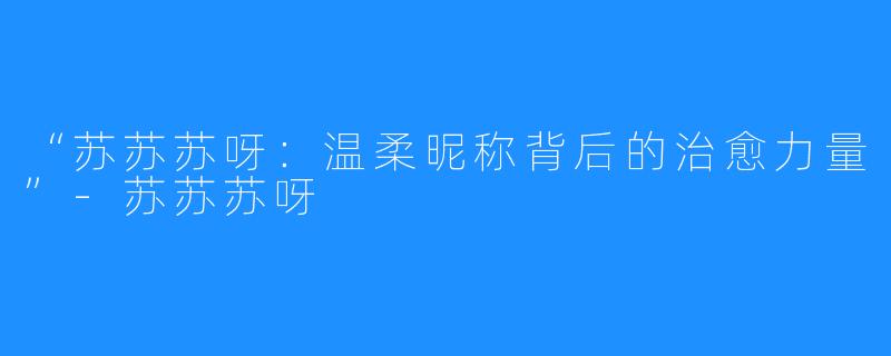 “苏苏苏呀：温柔昵称背后的治愈力量”-苏苏苏呀