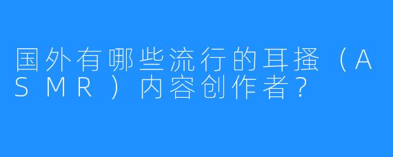 国外有哪些流行的耳搔（ASMR）内容创作者？