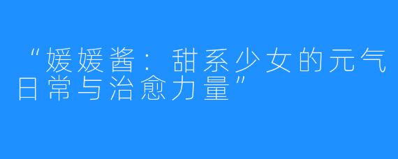 “媛媛酱：甜系少女的元气日常与治愈力量”