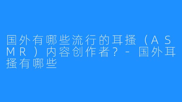 国外有哪些流行的耳搔（ASMR）内容创作者？-国外耳搔有哪些