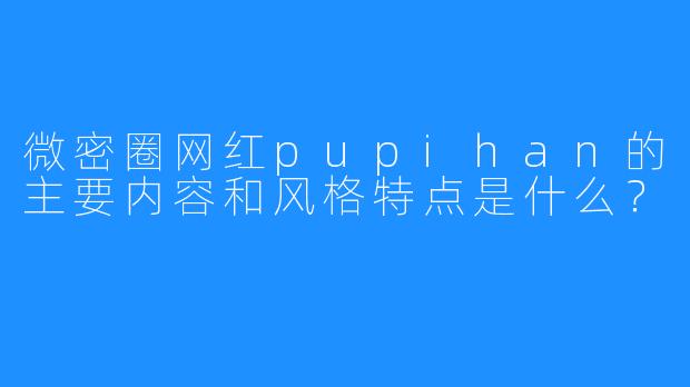 微密圈网红pupihan的主要内容和风格特点是什么？