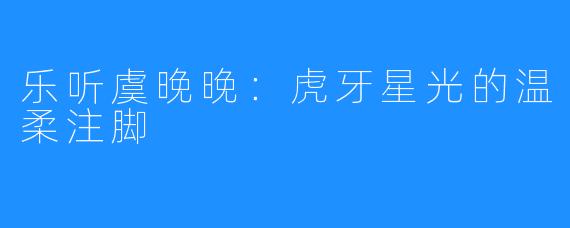 乐听虞晚晚：虎牙星光的温柔注脚
