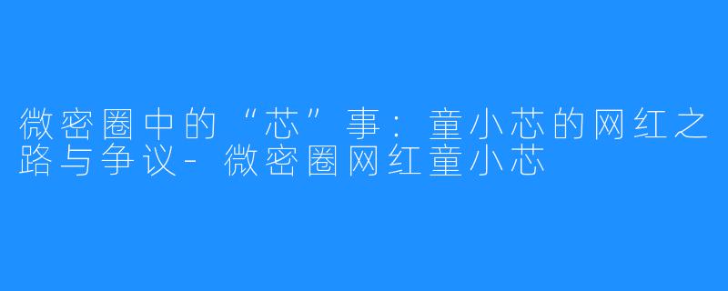 微密圈中的“芯”事:童小芯的网红之路与争议-微密圈网红童小芯
