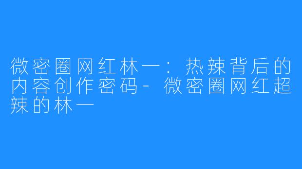 微密圈网红林一：热辣背后的内容创作密码-微密圈网红超辣的林一