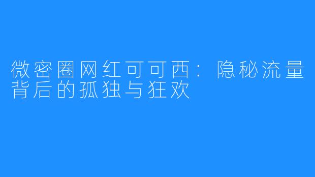 微密圈网红可可西：隐秘流量背后的孤独与狂欢