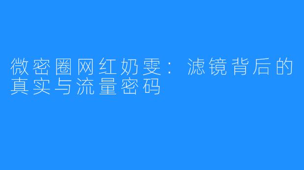 微密圈网红奶雯：滤镜背后的真实与流量密码