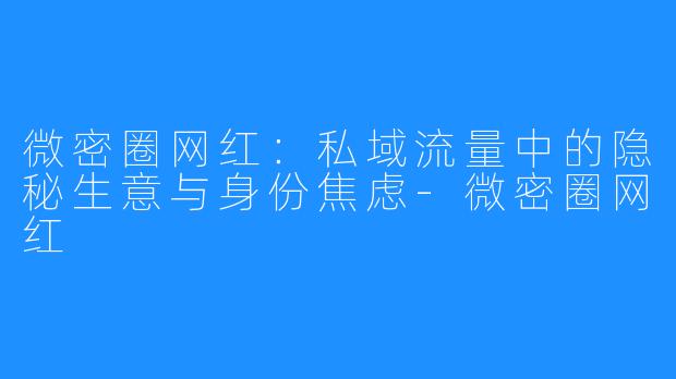微密圈网红：私域流量中的隐秘生意与身份焦虑-微密圈网红