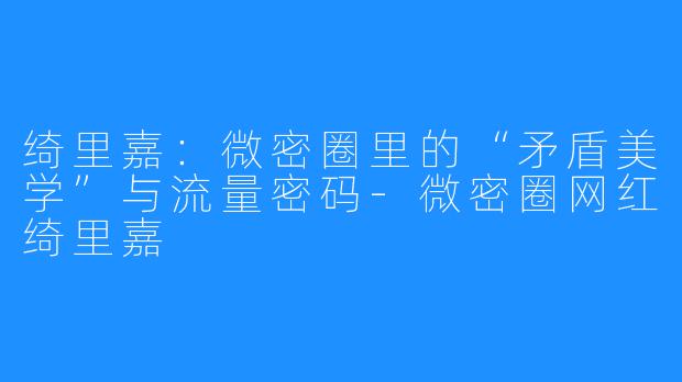 绮里嘉:微密圈里的“矛盾美学”与流量密码-微密圈网红绮里嘉