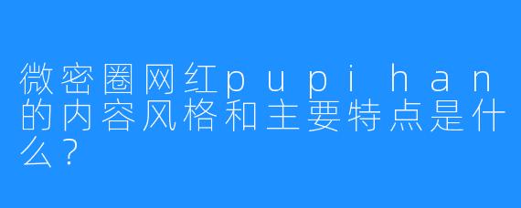 微密圈网红pupihan的内容风格和主要特点是什么？