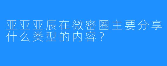 亚亚亚辰在微密圈主要分享什么类型的内容？