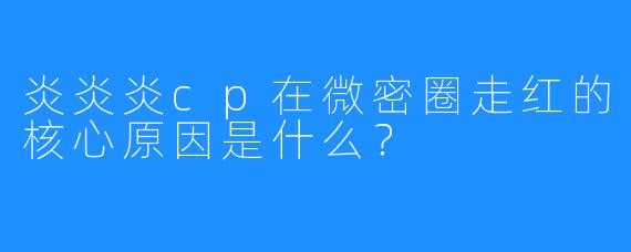 炎炎炎cp在微密圈走红的核心原因是什么？