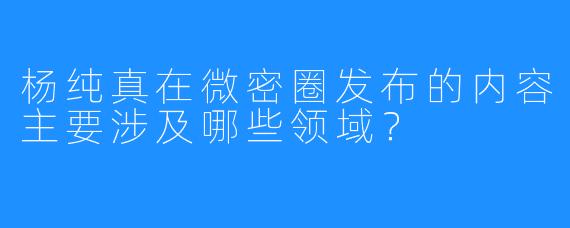 杨纯真在微密圈发布的内容主要涉及哪些领域？