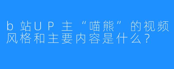 b站UP主“喵熊”的视频风格和主要内容是什么？