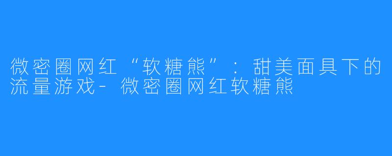 微密圈网红“软糖熊”：甜美面具下的流量游戏-微密圈网红软糖熊
