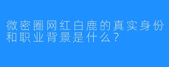 微密圈网红白鹿的真实身份和职业背景是什么？