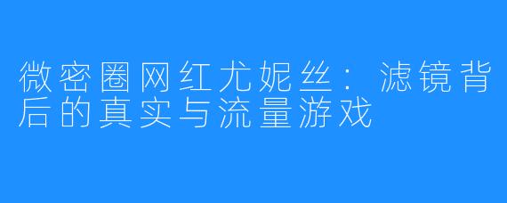 微密圈网红尤妮丝：滤镜背后的真实与流量游戏