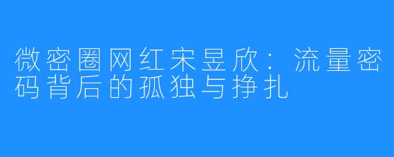 微密圈网红宋昱欣:流量密码背后的孤独与挣扎