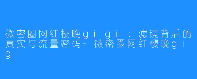 微密圈网红樱晚gigi：滤镜背后的真实与流量密码-微密圈网红樱晚gigi